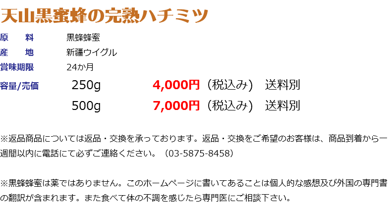 天山黒蜜蜂の完熟ハチミツ 原 料 黒蜂蜂蜜 産 地 新疆ウイグル 賞味期限 24か月 容量/売価 250g 4,000円（税込み) 送料別 500g 7,000円（税込み) 送料別 ※返品商品については返品・交換を承っております。返品・交換をご希望のお客様は、商品到着から一週間以内に電話にて必ずご連絡ください。（03-5875-8458） ※黒蜂蜂蜜は薬ではありません。このホームページに書いてあることは個人的な感想及び外国の専門書の翻訳が含まれます。また食べて体の不調を感じたら専門医にご相談下さい。