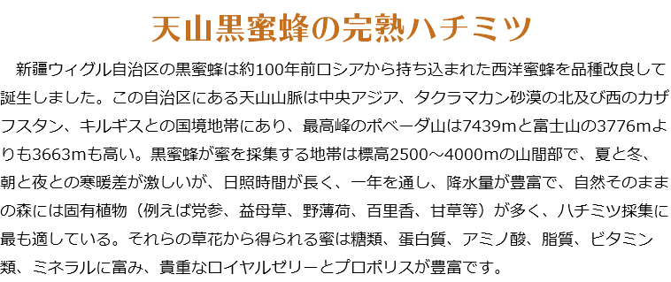  天山黒蜜蜂の完熟ハチミツ 新疆ウィグル自治区の黒蜜蜂は約100年前ロシアから持ち込まれた西洋蜜蜂を品種改良して誕生しました。この自治区にある天山山脈は中央アジア、タクラマカン砂漠の北及び西のカザフスタン、キルギスとの国境地帯にあり、最高峰のポベーダ山は7439ｍと富士山の3776ｍよりも3663ｍも高い。黒蜜蜂が蜜を採集する地帯は標高2500～4000ｍの山間部で、夏と冬、朝と夜との寒暖差が激しいが、日照時間が長く、一年を通し、降水量が豊富で、自然そのままの森には固有植物（例えば党参、益母草、野薄荷、百里香、甘草等）が多く、ハチミツ採集に最も適している。それらの草花から得られる蜜は糖類、蛋白質、アミノ酸、脂質、ビタミン類、ミネラルに富み、貴重なロイヤルゼリーとプロポリスが豊富です。