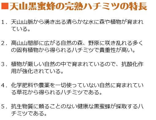 ■天山黒蜜蜂の完熟ハチミツの特長 １．天山山脈から湧き出る清らかな水に森や植物が育まれ ている。 ２．高山山間部に広がる自然の森、野原に咲き乱れる多く の固有植物から得られるハチミツで貴重性が高い。 ３．植物が厳しい自然の中で育まれているので、抗酸化作 用が強化されている。 ４．化学肥料や農薬を一切使っていない自然に育まれてい る草花から得られるハチミツである。 ５．抗生物質に頼ることのない健康な黒蜜蜂が採取するハ チミツである。