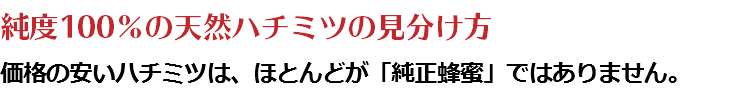 純度100％の天然ハチミツの見分け方 価格の安いハチミツは、ほとんどが「純正蜂蜜」ではありません。